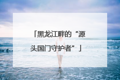 黑龙江畔的“源头国门守护者”