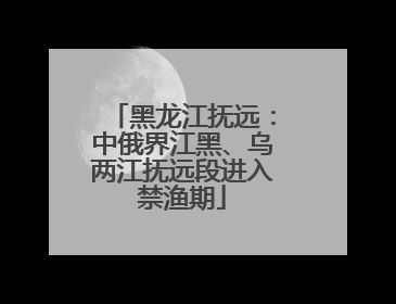 黑龙江抚远：中俄界江黑、乌两江抚远段进入禁渔期