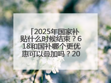 2025年国家补贴什么时候结束？618和国补哪个更优惠可以叠加吗？2025年国家补贴结束时间统一为12月31日