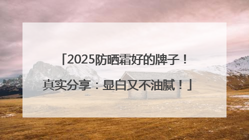 2025防晒霜好的牌子！真实分享：显白又不油腻！