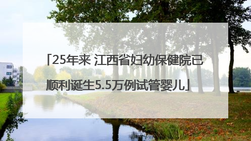 25年来 江西省妇幼保健院已顺利诞生5.5万例试管婴儿