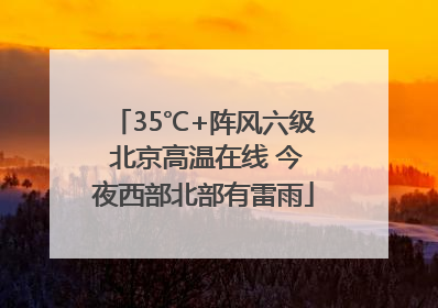 35℃+阵风六级 北京高温在线 今夜西部北部有雷雨