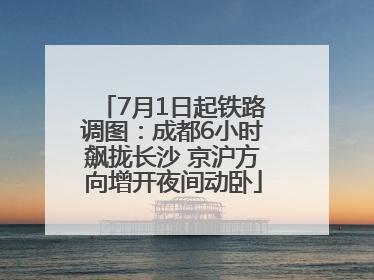 7月1日起铁路调图：成都6小时飙拢长沙 京沪方向增开夜间动卧