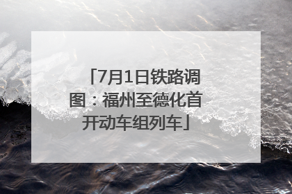 7月1日铁路调图：福州至德化首开动车组列车