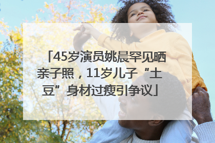 45岁演员姚晨罕见晒亲子照，11岁儿子“土豆”身材过瘦引争议