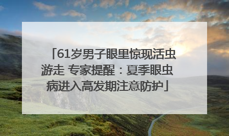 61岁男子眼里惊现活虫游走 专家提醒：夏季眼虫病进入高发期注意防护