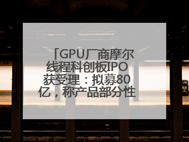 GPU厂商摩尔线程科创板IPO获受理：拟募80亿，称产品部分性能对标国际